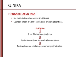 KLINIKA
 HILGARRITASUN TASA
• Herrialde industralizatuetan: 0,1-1/1.000.
• Egungo brotean 2/1.000 (herrialdeen arabera ezberdina).
B eta T linfozitoen deplezioa
Hartutako oroimen inmunologikoaren galera
Beste gaixotasun infekziosoen morbimortalitatea igo
ELGORRIA
 