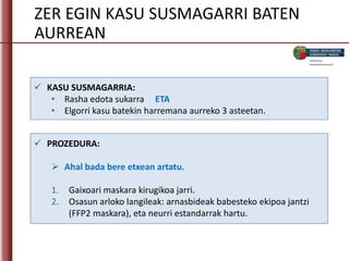 ZER EGIN KASU SUSMAGARRI BATEN
AURREAN
 KASU SUSMAGARRIA:
• Rasha edota sukarra ETA
• Elgorri kasu batekin harremana aurreko 3 asteetan.
 PROZEDURA:
 Ahal bada bere etxean artatu.
1. Gaixoari maskara kirugikoa jarri.
2. Osasun arloko langileak: arnasbideak babesteko ekipoa jantzi
(FFP2 maskara), eta neurri estandarrak hartu.
 