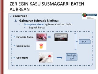 ZER EGIN KASU SUSMAGARRI BATEN
AURREAN
 PROZEDURA:
3. Gaixoaren balorazio klinikoa:
• Jarraipena etxean egitea erabakitzen bada:
 Laginak hartu:
 Faringeko frotisa
 Gernu-lagina
 Odol-lagina
Serologia,
IgM
PCR
 