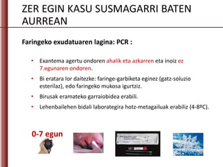 ZER EGIN KASU SUSMAGARRI BATEN
AURREAN
Faringeko exudatuaren lagina: PCR :
• Exantema agertu ondoren ahalik eta azkarren eta inoiz ez
7.egunaren ondoren.
• Bi eratara lor daitezke: faringe-garbiketa eginez (gatz-soluzio
esterilaz), edo faringeko mukosa igurtziz.
• Birusak eramateko garraiobidea erabili.
• Lehenbailehen bidali laborategira hotz-metagailuak erabiliz (4-8ºC).
0-7 egun
 