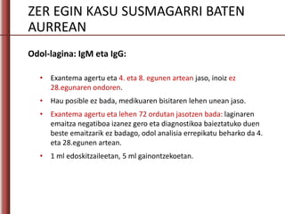 ZER EGIN KASU SUSMAGARRI BATEN
AURREAN
Odol-lagina: IgM eta IgG:
• Exantema agertu eta 4. eta 8. egunen artean jaso, inoiz ez
28.egunaren ondoren.
• Hau posible ez bada, medikuaren bisitaren lehen unean jaso.
• Exantema agertu eta lehen 72 ordutan jasotzen bada: laginaren
emaitza negatiboa izanez gero eta diagnostikoa baieztatuko duen
beste emaitzarik ez badago, odol analisia errepikatu beharko da 4.
eta 28.egunen artean.
• 1 ml edoskitzaileetan, 5 ml gainontzekoetan.
 