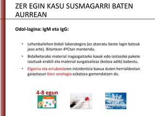 ZER EGIN KASU SUSMAGARRI BATEN
AURREAN
Odol-lagina: IgM eta IgG:
• Lehenbailehen bidali laborategira (ez atzeratu beste lagin batzuk
jaso arte). Bitartean 4ºCtan mantendu.
• Bidalketarako material iragazgaitzeko kaxak edo izotzezko pakete
izoztuak erabili eta material xurgatzaileaz (kotoia adib) babestu.
• Elgorria eta errubeolaren intzidentzia baxua duten herrialdeetan
gaixotasun bien serologia eskatzea gomendatzen da.
4-8 egun
 