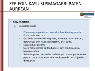 ZER EGIN KASU SUSMAGARRI BATEN
AURREAN
 GOMENDIOAK:
1. Gaixoarentzako:
• Etxean egon, gutxienez, erupzioa hasi eta 4 egun arte.
• Etxea maiz aireztatu.
• Eztul edo doministikua egitean, ahoa eta sudurra estali,
botatzekoa den musuzapi batekin, ahal bada.
• Eskuak maiz garbitu.
• Sintomek okerrera egiten badute, jarri medikaurekin
harremanetan.
• Saihestu gaixotzeko arriskua duten pertsonak: gaixotasuna
pasa ez dutenak eta txerto hirukoitzaren bi dosiak jarri ez
dituztenak.
 