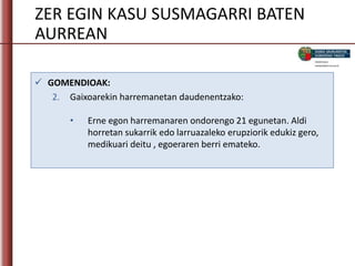 ZER EGIN KASU SUSMAGARRI BATEN
AURREAN
 GOMENDIOAK:
2. Gaixoarekin harremanetan daudenentzako:
• Erne egon harremanaren ondorengo 21 egunetan. Aldi
horretan sukarrik edo larruazaleko erupziorik edukiz gero,
medikuari deitu , egoeraren berri emateko.
 