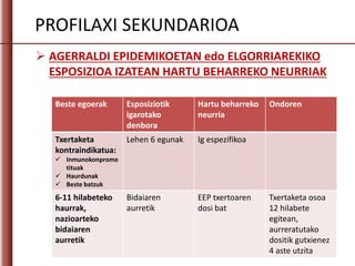  AGERRALDI EPIDEMIKOETAN edo ELGORRIAREKIKO
ESPOSIZIOA IZATEAN HARTU BEHARREKO NEURRIAK
Beste egoerak Esposiziotik
igarotako
denbora
Hartu beharreko
neurria
Ondoren
Txertaketa
kontraindikatua:
 Inmunokonprome
tituak
 Haurdunak
 Beste batzuk
Lehen 6 egunak Ig espezifikoa
6-11 hilabeteko
haurrak,
nazioarteko
bidaiaren
aurretik
Bidaiaren
aurretik
EEP txertoaren
dosi bat
Txertaketa osoa
12 hilabete
egitean,
aurreratutako
dositik gutxienez
4 aste utzita
PROFILAXI SEKUNDARIOA
 