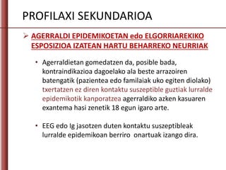  AGERRALDI EPIDEMIKOETAN edo ELGORRIAREKIKO
ESPOSIZIOA IZATEAN HARTU BEHARREKO NEURRIAK
PROFILAXI SEKUNDARIOA
• Agerraldietan gomedatzen da, posible bada,
kontraindikazioa dagoelako ala beste arrazoiren
batengatik (pazientea edo familaiak uko egiten diolako)
txertatzen ez diren kontaktu suszeptible guztiak lurralde
epidemikotik kanporatzea agerraldiko azken kasuaren
exantema hasi zenetik 18 egun igaro arte.
• EEG edo Ig jasotzen duten kontaktu suszeptibleak
lurralde epidemikoan berriro onartuak izango dira.
 