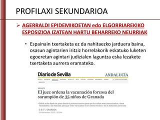  AGERRALDI EPIDEMIKOETAN edo ELGORRIAREKIKO
ESPOSIZIOA IZATEAN HARTU BEHARREKO NEURRIAK
PROFILAXI SEKUNDARIOA
• Espainain txertaketa ez da nahitaezko jarduera baina,
osasun agintarien iritziz horrelakorik eskatuko luketen
egoeretan agintari judizialen laguntza eska lezakete
txertaketa aurrera eramateko.
 