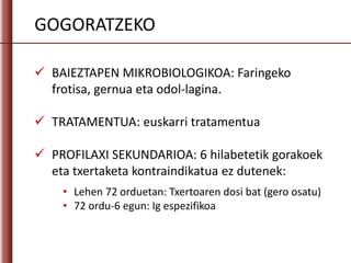 GOGORATZEKO
 BAIEZTAPEN MIKROBIOLOGIKOA: Faringeko
frotisa, gernua eta odol-lagina.
 TRATAMENTUA: euskarri tratamentua
 PROFILAXI SEKUNDARIOA: 6 hilabetetik gorakoek
eta txertaketa kontraindikatua ez dutenek:
• Lehen 72 orduetan: Txertoaren dosi bat (gero osatu)
• 72 ordu-6 egun: Ig espezifikoa
 
