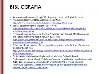BIBLIOGRAFIA
 Sarampión en Europa en el siglo XXI. Aepap, grupo de patología infecciosa
 Protokoloa: Elgorria, 2019ko urtarrilaren 10a. Non:
https://www.osakidetza.euskadi.eus/informazioa/protokoloak/
 Zaintza epidemiologikoa, Gipuzkoa 2017. Non:
https://www.osakidetza.euskadi.eus/informazioa/zainketa epidemiologikoko-
unitatearen-memoriak
 European European Centre for Disease Prevention and Control. Monthly measles
and rubella monitoring report, January 2019. Non:
https://ecdc.europa.eu/en/publications-data/monthly-measles-and-rubella-
monitoring-report-january-2019
 Coberturas de Vacunación. Datos estadísticos. Ministerio de Sanidad, Consumo y
Bienestar Social. Non:
https://www.mscbs.gob.es/en/profesionales/saludPublica/prevPromocion/vacunac
iones/coberturas.htm
 Centro Nacional de Epidemiología. Instituto de Salud Carlos III. Boletín
Epidemiológico Semanal en RED. Informe Semanal de Vigilancia 18 de Diciembre de
2018. Non: http://www.isciii.es/ISCIII/es/contenidos/fd-servicios-cientifico-
tecnicos/fd-vigilancias-alertas/fd-boletines/fd-boletin-epidemiologico-semanal-
red/pdf_2019/IS-190122-WEB_2.pdf
 