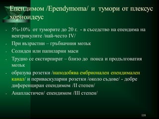 118
Епендимом /Ependymoma/ и тумори от плексус
хориоидеус
- 5%-10% от туморите до 20 г. - в съседство на епендима на
вентрикулите /най-често IV/
- При възрастни – гръбначния мозък
- Солиден или папиларни маси
- Трудно се екстирпират – близо до понса и продълговатия
мозък
- образува розетки /наподобява ембрионален епендимален
канал/ и периваскуларни розетки /около съдове/ - добре
диференциран епендимом /II степен/
- Анапластичен/ епендимом /III степен/
 