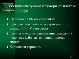 120
Епендимни тумори и тумори от плексус
хориоидеус
 Папилом на Plexus chorioideus
 при деца латералните вентрикули; при
възрастни - IV вентрикул
 папили /съединителнотъканна сърцевина
покрита с кубичен или цилиндричен
епител
 Хориоиден карцином !!!
 