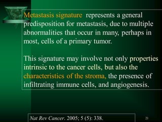 21
Metastasis signature represents a general
predisposition for metastasis, due to multiple
abnormalities that occur in many, perhaps in
most, cells of a primary tumor.
This signature may involve not only properties
intrinsic to the cancer cells, but also the
characteristics of the stroma, the presence of
infiltrating immune cells, and angiogenesis.
Nat Rev Cancer. 2005; 5 (5): 338.
 
