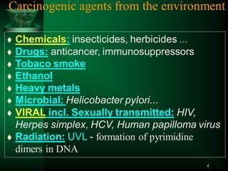 4
Carcinogenic agents from the environment
 Chemicals: insecticides, herbicides ...
 Drugs: anticancer, immunosuppressors
 Tobaco smoke
 Ethanol
 Heavy metals
 Microbial: Helicobacter pylori...
 VIRAL incl. Sexually transmitted: HIV,
Herpes simplex, HCV, Human papilloma virus
 Radiation: UVL - formation of pyrimidine
dimers in DNA
 