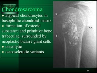 84
Chondrosarcoma
 atypical chondrocytes in
basophillic chondroid matrix
 formation of osteoid
substance and primitive bone
trabeculae, surrounded by
neoplastic bizarre giant cells
 osteolytic
 osteosclerotic variants
 