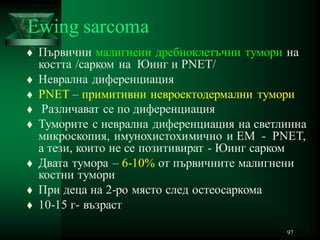 97
Ewing sarcoma
 Първични малигнени дребноклетъчни тумори на
костта /сарком на Юинг и PNET/
 Неврална диференциация
 PNET – примитивни невроектодермални тумори
 Различават се по диференциация
 Туморите с неврална диференциация на светлинна
микроскопия, имунохистохимично и ЕМ - PNET,
а тези, които не се позитивират - Юинг сарком
 Двата тумора – 6-10% от първичните малигнени
костни тумори
 При деца на 2-ро място след остеосаркома
 10-15 г- възраст
 