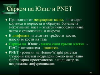 98
Сарком на Юинг и PNET
 Произлизат от медуларния канал, инвазират
кортекса и периоста и образува болезнена
мекотъканна маса – жълтеникавобелезникава
често с кръвоизливи и некрози
 В диафизата на дългите тръбести кости,
плоските кости на таза
 Сарком на Юинг - малки сини кръгли клетки -
ПАС + цитоплазма - гликоген.
 PNET - розетки на Homer-Wright розетки
/туморни клетки подредени около централно
фибриларно пространство/ е индикатор за
невронална диференциация
 