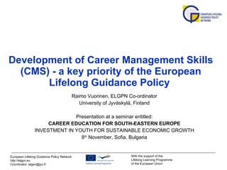 Development of Career Management Skills (CMS) - a key priority of the European Lifelong Guidance Policy   Raimo Vuorinen, ELGPN Co-ordinator University of Jyväskylä, Finland Presentation at a seminar entitled: CAREER EDUCATION FOR SOUTH-EASTERN EUROPE INVESTMENT IN YOUTH FOR SUSTAINABLE ECONOMIC GROWTH 8 th  November ,  Sofia, Bulgaria 