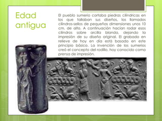 Edad
antigua
El pueblo sumerio cortaba piedras cilíndricas en
los que tallaban sus diseños, los llamados
cilindros-sellos de pequeñas dimensiones unos 10
cm. de alto. A continuación hacían rodar esos
cilindros sobre arcilla blanda, dejando la
impresión de su diseño original. El grabado en
relieve de hoy en día está basado en este
principio básico. La invención de los sumerios
creó el concepto del rodillo, hoy conocido como
prensa de impresión.
 