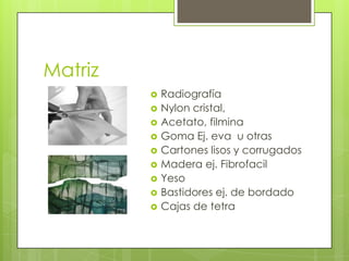 Matriz
 Radiografía
 Nylon cristal,
 Acetato, filmina
 Goma Ej. eva u otras
 Cartones lisos y corrugados
 Madera ej. Fibrofacil
 Yeso
 Bastidores ej. de bordado
 Cajas de tetra
 