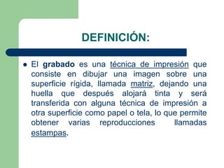 DEFINICIÓN:
El grabado es una técnica de impresión que
consiste en dibujar una imagen sobre una
superficie rígida, llamada matriz, dejando una
huella que después alojará tinta y será
transferida con alguna técnica de impresión a
otra superficie como papel o tela, lo que permite
obtener varias reproducciones
llamadas
estampas.