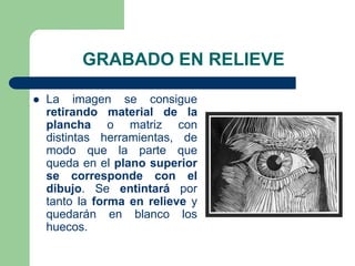 GRABADO EN RELIEVE
La imagen se consigue
retirando material de la
plancha o matriz con
distintas herramientas, de
modo que la parte que
queda en el plano superior
se corresponde con el
dibujo. Se entintará por
tanto la forma en relieve y
quedarán en blanco los
huecos.