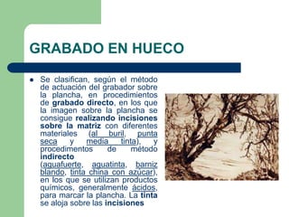 GRABADO EN HUECO
Se clasifican, según el método
de actuación del grabador sobre
la plancha, en procedimientos
de grabado directo, en los que
la imagen sobre la plancha se
consigue realizando incisiones
sobre la matriz con diferentes
materiales (al buril, punta
seca
y
media
tinta),
y
procedimentos
de
método
indirecto
(aguafuerte, aguatinta, barniz
blando, tinta china con azúcar),
en los que se utilizan productos
químicos, generalmente ácidos,
para marcar la plancha. La tinta
se aloja sobre las incisiones
