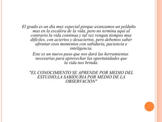 El grado es un día muy especial porque avanzamos un peldaño mas en la escalera de la vida, pero no termina aquí al contrario la vida continua y tal vez vengan tiempos muy difíciles, con aciertos y desaciertos, pero debemos saber afrontar esos momentos con sabiduría, paciencia e inteligencia.   Este es un nuevo paso que nos dará las herramientas necesarias para aprovechar las oportunidades quela vida nos brinda."EL CONOCIMIENTO SE APRENDE POR MEDIO DELESTUDIO,LA SABIDURIA POR MEDIO DE LA OBSERVACION"