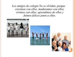 Los amigos de colegio No se olvidan, porque crecimos con ellos, maduramos con ellos,                        vivimos con ellos, aprendimos de ellos y fuimos felices junto a ellos.