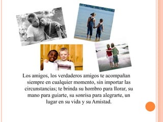 Los amigos, los verdaderos amigos te acompañan siempre en cualquier momento, sin importar las circunstancias; te brinda su hombro para llorar, su mano para guiarte, su sonrisa para alegrarte, un lugar en su vida y su Amistad.