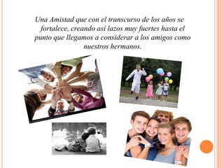 Una Amistad que con el transcurso de los años se fortalece, creando así lazos muy fuertes hasta el punto que llegamos a considerar a los amigos como nuestros hermanos. 