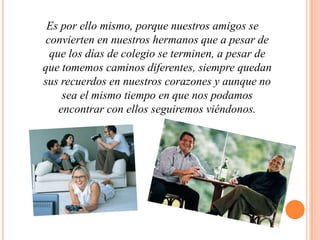 Es por ello mismo, porque nuestros amigos se convierten en nuestros hermanos que a pesar de que los días de colegio se terminen, a pesar de que tomemos caminos diferentes, siempre quedan sus recuerdos en nuestros corazones y aunque no sea el mismo tiempo en que nos podamos encontrar con ellos seguiremos viéndonos.