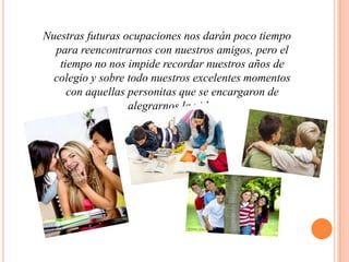 Nuestras futuras ocupaciones nos darán poco tiempo para reencontrarnos con nuestros amigos, pero el tiempo no nos impide recordar nuestros años de colegio y sobre todo nuestros excelentes momentos con aquellas personitas que se encargaron de alegrarnos la vida.