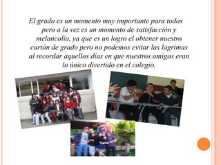 El grado es un momento muy importante para todos pero a la vez es un momento de satisfacción y melancolía, ya que es un logro el obtener nuestro cartón de grado pero no podemos evitar las lagrimas al recordar aquellos días en que nuestros amigos eran lo único divertido en el colegio.  