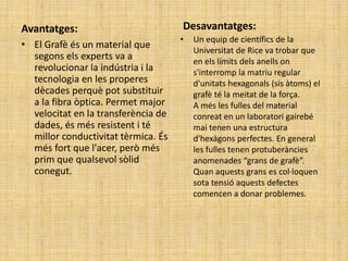 Avantatges:
• El Grafè és un material que
segons els experts va a
revolucionar la indústria i la
tecnologia en les properes
dècades perquè pot substituir
a la fibra òptica. Permet major
velocitat en la transferència de
dades, és més resistent i té
millor conductivitat tèrmica. És
més fort que l'acer, però més
prim que qualsevol sòlid
conegut.
Desavantatges:
• Un equip de científics de la
Universitat de Rice va trobar que
en els límits dels anells on
s'interromp la matriu regular
d'unitats hexagonals (sis àtoms) el
grafè té la meitat de la força.
A més les fulles del material
conreat en un laboratori gairebé
mai tenen una estructura
d'hexàgons perfectes. En general
les fulles tenen protuberàncies
anomenades “grans de grafè”.
Quan aquests grans es col·loquen
sota tensió aquests defectes
comencen a donar problemes.
 