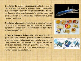 6. Indústria del motor i els combustibles: Farà de tots dos
més ecològics i eficients. Actualment, és de domini públic
que el Pentàgon ha invertit una gran quantitat de diners
per fomentar el desenvolupament d'un additiu basat en el
grafè que millori el rendiment dels avions militars quant a
consum i rendiment.
7. Indústria alimentària: Possibilitarà la creació d'envasos
per a aliments més segurs o recobriments per als mobles
de la llar que impedeixin el desenvolupament de bacteris
en la seva superfície.
8. Desenvolupament de la ciència: L'alta reactivitat del
grafè amb altres elements químics diferents del carboni és
una de les característiques que més atreu l'atenció en el
camp de la recerca. Ja s'han descobert alguns derivats del
grafè, com és el cas del “grafà”, que mitjançant l'addició
d'hidrogen en la seva estructura molecular dóna com
resultat un nou material aïllant.
 