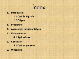 Índex:
1. Introducció
1.1.Què és el grafè.
1.2.Origen
2. Propietats
3. Avantatges i desavantatges
4. Visió de futur
4.1.Aplicacions
5. Conclusió
5.1.Què en pensem
6. Webgrafia
 