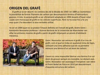 Geim i Novoselov van extreure el grafè d'un tros de
grafit, com el qual es troba en qualsevol mina de llapis,
utilitzant una cinta adhesiva que els va permetre
extreure una làmina d'un sol àtom de carboni.
Llavors es creia impossible fabricar una làmina d'un sol
àtom de grossor perquè era inestable, no obstant això,
Geim i Novoselov van aconseguir l'inesperat i van rebre
el Premi Nobel de Física en 2010 pel descobriment
d'aquesta estructura del carboni.
ORIGEN DEL GRAFÈ
El grafè ja va ser descrit i es coneixia des de la dècada de 1930 i en 1889 ja s'esmentava
la possibilitat de formar filaments de carboni per descomposició tèrmica d'hidrocarburs
gasosos. A més, la paraula grafè va ser oficialment adoptada en 1994 després d'haver estat
usada com monocapa de grafit en les ciències superficials. Però no ha estat fins a fa uns
anys quan s'ha descobert la seva veritable utilitat.
Va ser en 2004 quan es va produir l'impuls definitiu en l'estudi del grafè, Andre Geim i
Konstantin Novoselov professor i alumne doctorat de la Universitat de Manchester van
aïllar les primeres mostres de grafè a partir de grafit mitjançant un procés d'exfoliació
mecànica.
 