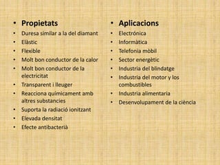 • Propietats
• Duresa similar a la del diamant
• Elàstic
• Flexible
• Molt bon conductor de la calor
• Molt bon conductor de la
electricitat
• Transparent i lleuger
• Reacciona químicament amb
altres substancies
• Suporta la radiació ionitzant
• Elevada densitat
• Efecte antibacterià
• Aplicacions
• Electrónica
• Informàtica
• Telefonia mòbil
• Sector energètic
• Industria del blindatge
• Industria del motor y los
combustibles
• Industria alimentaria
• Desenvolupament de la ciència
 