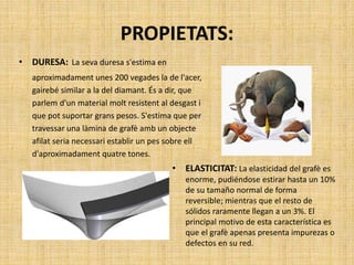 PROPIETATS:
• DURESA: La seva duresa s'estima en
aproximadament unes 200 vegades la de l'acer,
gairebé similar a la del diamant. És a dir, que
parlem d'un material molt resistent al desgast i
que pot suportar grans pesos. S'estima que per
travessar una làmina de grafè amb un objecte
afilat seria necessari establir un pes sobre ell
d'aproximadament quatre tones.
• ELASTICITAT: La elasticidad del grafè es
enorme, pudiéndose estirar hasta un 10%
de su tamaño normal de forma
reversible; mientras que el resto de
sólidos raramente llegan a un 3%. El
principal motivo de esta característica es
que el grafè apenas presenta impurezas o
defectos en su red.
 