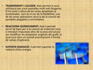 • TRANSPARENT I LLEUGER: Això permet la seva
utilització per crear pantalles molt més lleugeres.
Si ho unim a altres de les seves propietats ja
esmentades, com és el cas de la flexibilitat, una
de les seves aplicacions seria la de la creació de
pantalles plegables o enrotllables.
• REACCIONA QUÍMICAMENT: Això li permet
servir de base per a la creació de materials nous
o introduir impureses dins de la seva estructura
per modificar les propietats originals del grafè, la
qual cosa obre un ventall pràcticament il·limitat
de camps d'aplicació.
• SUPORTA RADIACIÓ: li permet suportar la
radiació d’alta energia.
 
