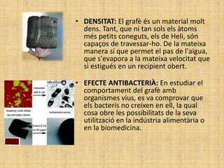 • DENSITAT: El grafè és un material molt
dens. Tant, que ni tan sols els àtoms
més petits coneguts, els de Heli, són
capaços de travessar-ho. De la mateixa
manera sí que permet el pas de l'aigua,
que s'evapora a la mateixa velocitat que
si estigués en un recipient obert.
• EFECTE ANTIBACTERIÀ: En estudiar el
comportament del grafè amb
organismes vius, es va comprovar que
els bacteris no creixen en ell, la qual
cosa obre les possibilitats de la seva
utilització en la indústria alimentària o
en la biomedicina.
 