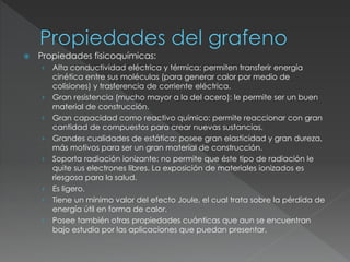  Propiedades fisicoquímicas:
› Alta conductividad eléctrica y térmica: permiten transferir energía
cinética entre sus moléculas (para generar calor por medio de
colisiones) y trasferencia de corriente eléctrica.
› Gran resistencia (mucho mayor a la del acero): le permite ser un buen
material de construcción.
› Gran capacidad como reactivo químico: permite reaccionar con gran
cantidad de compuestos para crear nuevas sustancias.
› Grandes cualidades de estática: posee gran elasticidad y gran dureza,
más motivos para ser un gran material de construcción.
› Soporta radiación ionizante: no permite que éste tipo de radiación le
quite sus electrones libres. La exposición de materiales ionizados es
riesgosa para la salud.
› Es ligero.
› Tiene un mínimo valor del efecto Joule, el cual trata sobre la pérdida de
energía útil en forma de calor.
› Posee también otras propiedades cuánticas que aun se encuentran
bajo estudia por las aplicaciones que puedan presentar.
 