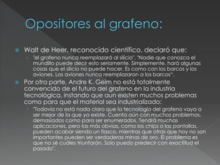  Walt de Heer, reconocido científico, declaró que:
› "el grafeno nunca reemplazará al silicio". "Nadie que conozca el
mundillo puede decir esto seriamente. Simplemente, hará algunas
cosas que el silicio no puede hacer. Es como con los barcos y los
aviones. Los aviones nunca reemplazaron a los barcos“.
 Por otra parte, Andre K. Geim no está totalmente
convencido de el futuro del grafeno en la industria
tecnológica, instando que aun existen muchos problemas
como para que el material sea industrializado:
› "Todavía no está nada claro que la tecnología del grafeno vaya a
ser mejor de la que ya existe. Cuenta aún con muchos problemas,
demasiados como para ser enumerados. Tendrá muchas
aplicaciones, pero las más obvias, como los chips o las pantallas,
pueden acabar siendo un fiasco, mientras que otras que hoy no son
importantes pueden ser verdaderas minas de oro. El problema es
que no sé cuáles triunfarán. Solo puedo predecir con exactitud el
pasado".
 