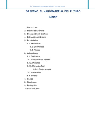 EL GRAFENO: NANOMATERIAL DEL FUTURO


 GRAFENO: EL NANOMATERIAL DEL FUTURO

                              INDICE



1. Introducción
2. Historia del Grafeno
3. Descripción del Grafeno
4. Extracción del Grafeno
5. Propiedades
   5.1. Extrínsecas
       5.2. Electrónicas
       5.3. Físicas
6. Aplicaciones
   6.1. Electrónica
    6.1.1 Velocidad de proceso
   6.1.2. Pantallas
   6.1.3. Memorias flash
            6.1.4. Celdas solares
    6.2. Aeronáutica
   6.3. Blindaje
7. Costos
8. Conclusión
9. Bibliografía
10. Citas textuales
 