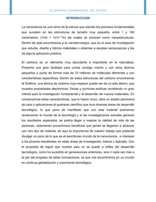 EL GRAFENO: NANOMATERIAL DEL FUTURO


                                   INTRODUCCION

La nanociencia es una rama de la ciencia que estudia los procesos fundamentales
que suceden en las estructuras de tamaño muy pequeño, entre 1 y 100
nanómetros, (1nm = 1x1           m) las cuales se conocen como nanoestructuras.
Dentro de esta encontramos a la nanotecnología, que es el área de investigación
que estudia, diseña y fabrica materiales o sistemas a escalas nanoscopicas y les
da alguna aplicación práctica.

El carbono es un elemento muy abundante e importante en la naturaleza.
Presenta una gran facilidad para unirse consigo mismo y con otros átomos
pequeños a punto de formar más de 10 millones de moléculas diferentes y con
características específicas. Dentro de estas estructuras del carbono encontramos
al Grafeno, una lámina de carbono cuyo espesor puede ser de un solo átomo, que
muestra propiedades electrónicas, físicas y químicas exóticas revistiendo un gran
interés para la investigación fundamental y el desarrollo de nuevos materiales. En
consecuencia estas características, que lo hacen único, abre un amplio panorama
de usos y aplicaciones al quehacer científico que toca diversas áreas de desarrollo
tecnológico, lo que pone de manifiesto que con este material podríamos
revolucionar el mundo de la tecnología y si las investigaciones actuales generan
los resultados esperados, se podría llegar a mejorar la calidad de vida de las
personas, obteniendo provechosos beneficios que jamás se llegarían a alcanzar
con otro tipo de material, de aquí la importancia de nuestro trabajo que pretende
divulgar un poco de lo que es el asombroso mundo de la nanociencia, e interesar
a los jóvenes estudiantes en estas áreas de investigación, básica y aplicada. Con
el propósito de lograr que nuestro país no se quede a orillas del desarrollo
tecnológico, como ha sucedido en generaciones anteriores, sino ir cada vez más a
la par del progreso de estas innovaciones, ya que nos encontramos en un mundo
en continua globalización y crecimiento tecnológico.
 