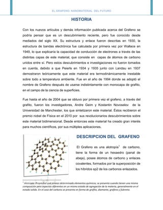 EL GRAFENO: NANOMATERIAL DEL FUTURO


                                           HISTORIA

Con los nuevos artículos y demás información publicada acerca del Grafeno se
podría pensar que es un descubrimiento reciente, pero fue conocido desde
mediados del siglo XX. Su estructura y enlace fueron descritas en 1930, la
estructura de bandas electrónica fue calculada por primera vez por Wallace en
1949, lo que explicaría la capacidad de conducción de electrones a través de las
distintas capas de este material, que consiste en capas de átomos de carbono
unidos entre sí. Pero estos descubrimientos e investigaciones no fueron tomados
en cuenta, debido a que Peierls en 1934 y 1935 junto con Landau en 1937
demostraron teóricamente que este material era termodinámicamente inestable
sobre todo a temperatura ambiente. Fue en el año de 1994 donde se adoptó el
nombre de Grafeno después de usarse indistintamente con monocapa de grafito,
en el campo de la ciencia de superficies.

Fue hasta el año de 2004 que se obtuvo por primera vez el grafeno, a través del
grafito, fueron los investigadores, Andre Geim y Kostantin Novoselov                             de la
Universidad de Manchester, los que sintetizaron este material. Éstos recibieron el
premio nobel de Física en el 2010 por sus revolucionarios descubrimientos sobre
este material bidimensional. Desde entonces este material ha creado gran interés
para muchos científicos, por sus múltiples aplicaciones.


                                                DESCRIPCION DEL GRAFENO

                                                El Grafeno es una alotropía1 de carbono,
                                               tiene la forma de un hexaedro (panal de
                                               abeja), posee átomos de carbono y enlaces
                                               covalentes, formados por la superposición de
                                               los híbridos sp2 de los carbonos enlazados.


1
 Alotropía: Propiedad que poseen determinado elementos químicos; se presenta cuando tienen una misma
composición pero aspectos diferentes en un mismo estado de agregación de la materia, generalmente en el
estado solido. En el caso del carbono se presenta en forma de grafito, diamante, grafeno y fulereno.
 