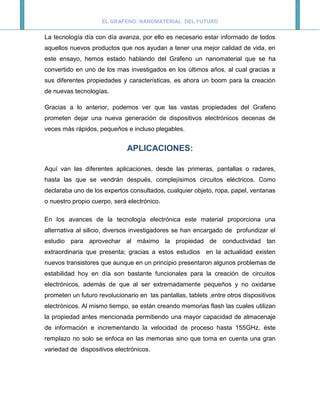 EL GRAFENO: NANOMATERIAL DEL FUTURO


La tecnología día con día avanza, por ello es necesario estar informado de todos
aquellos nuevos productos que nos ayudan a tener una mejor calidad de vida, en
este ensayo, hemos estado hablando del Grafeno un nanomaterial que se ha
convertido en uno de los mas investigados en los últimos años, al cual gracias a
sus diferentes propiedades y características, es ahora un boom para la creación
de nuevas tecnologías.

Gracias a lo anterior, podemos ver que las vastas propiedades del Grafeno
prometen dejar una nueva generación de dispositivos electrónicos decenas de
veces más rápidos, pequeños e incluso plegables.


                              APLICACIONES:

Aquí van las diferentes aplicaciones, desde las primeras, pantallas o radares,
hasta las que se vendrán después, complejísimos circuitos eléctricos. Como
declaraba uno de los expertos consultados, cualquier objeto, ropa, papel, ventanas
o nuestro propio cuerpo, será electrónico.

En los avances de la tecnología electrónica este material proporciona una
alternativa al silicio, diversos investigadores se han encargado de profundizar el
estudio para aprovechar al máximo la propiedad de conductividad tan
extraordinaria que presenta; gracias a estos estudios en la actualidad existen
nuevos transistores que aunque en un principio presentaron algunos problemas de
estabilidad hoy en día son bastante funcionales para la creación de circuitos
electrónicos, además de que al ser extremadamente pequeños y no oxidarse
prometen un futuro revolucionario en las pantallas, tablets ,entre otros dispositivos
electrónicos. Al mismo tiempo, se están creando memorias flash las cuales utilizan
la propiedad antes mencionada permitiendo una mayor capacidad de almacenaje
de información e incrementando la velocidad de proceso hasta 155GHz, éste
remplazo no solo se enfoca en las memorias sino que toma en cuenta una gran
variedad de dispositivos electrónicos.
 