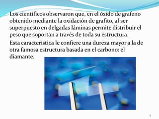 Los científicos observaron que, en el óxido de grafeno
obtenido mediante la oxidación de grafito, al ser
superpuesto en delgadas láminas permite distribuir el
peso que soportan a través de toda su estructura.
Esta característica le confiere una dureza mayor a la de
otra famosa estructura basada en el carbono: el
diamante.
9
 