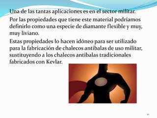 Una de las tantas aplicaciones es en el sector militar.
Por las propiedades que tiene este material podríamos
definirlo como una especie de diamante flexible y muy,
muy liviano.
Estas propiedades lo hacen idóneo para ser utilizado
para la fabricación de chalecos antibalas de uso militar,
sustituyendo a los chalecos antibalas tradicionales
fabricados con Kevlar.
10
 