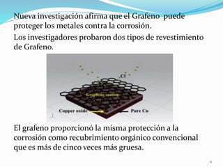 Nueva investigación afirma que el Grafeno puede
proteger los metales contra la corrosión.
Los investigadores probaron dos tipos de revestimiento
de Grafeno.
El grafeno proporcionó la misma protección a la
corrosión como recubrimiento orgánico convencional
que es más de cinco veces más gruesa.
11
 